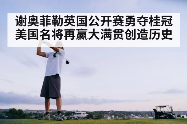 谢奥菲勒英国公开赛勇夺桂冠 美国名将再赢大满贯创造历史