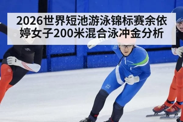 2026世界短池游泳锦标赛余依婷女子200米混合泳冲金分析